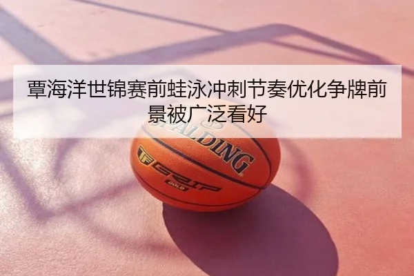 覃海洋世锦赛前蛙泳冲刺节奏优化争牌前景被广泛看好