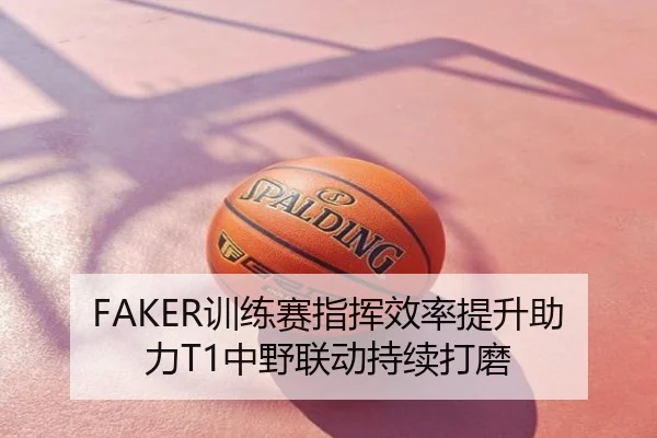 FAKER训练赛指挥效率提升助力T1中野联动持续打磨