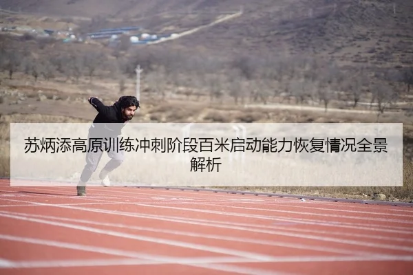 苏炳添高原训练冲刺阶段百米启动能力恢复情况全景解析