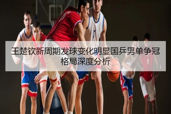 王楚钦新周期发球变化明显国乒男单争冠格局深度分析