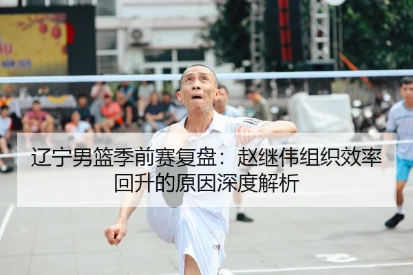 辽宁男篮季前赛复盘：赵继伟组织效率回升的原因深度解析