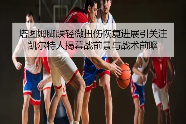 塔图姆脚踝轻微扭伤恢复进展引关注 凯尔特人揭幕战前景与战术前瞻